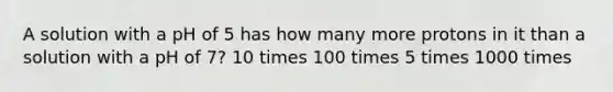 A solution with a pH of 5 has how many more protons in it than a solution with a pH of 7? 10 times 100 times 5 times 1000 times