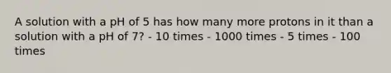 A solution with a pH of 5 has how many more protons in it than a solution with a pH of 7? - 10 times - 1000 times - 5 times - 100 times