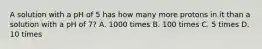 A solution with a pH of 5 has how many more protons in it than a solution with a pH of 7? A. 1000 times B. 100 times C. 5 times D. 10 times