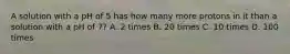 A solution with a pH of 5 has how many more protons in it than a solution with a pH of 7? A. 2 times B. 20 times C. 10 times D. 100 times