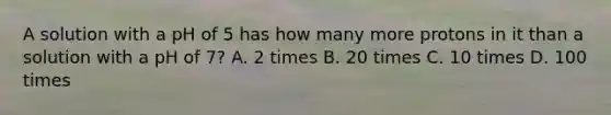 A solution with a pH of 5 has how many more protons in it than a solution with a pH of 7? A. 2 times B. 20 times C. 10 times D. 100 times