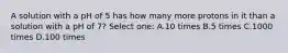 A solution with a pH of 5 has how many more protons in it than a solution with a pH of 7? Select one: A.10 times B.5 times C.1000 times D.100 times