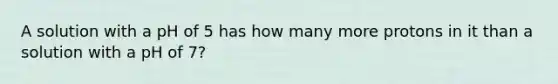 A solution with a pH of 5 has how many more protons in it than a solution with a pH of 7?