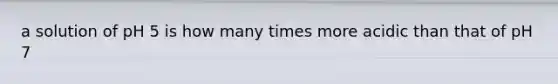 a solution of pH 5 is how many times more acidic than that of pH 7
