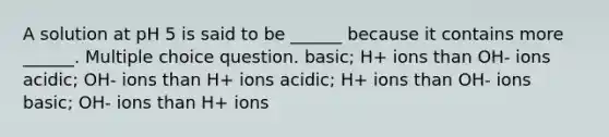 A solution at pH 5 is said to be ______ because it contains more ______. Multiple choice question. basic; H+ ions than OH- ions acidic; OH- ions than H+ ions acidic; H+ ions than OH- ions basic; OH- ions than H+ ions