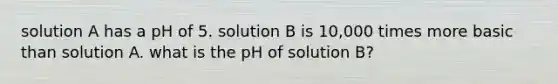 solution A has a pH of 5. solution B is 10,000 times more basic than solution A. what is the pH of solution B?