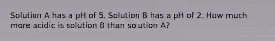 Solution A has a pH of 5. Solution B has a pH of 2. How much more acidic is solution B than solution A?