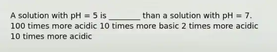 A solution with pH = 5 is ________ than a solution with pH = 7. 100 times more acidic 10 times more basic 2 times more acidic 10 times more acidic