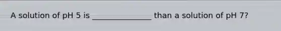 A solution of pH 5 is _______________ than a solution of pH 7?