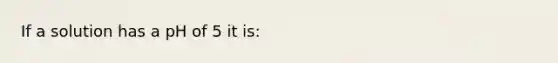If a solution has a pH of 5 it is: