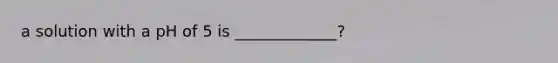 a solution with a pH of 5 is _____________?