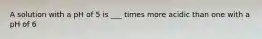 A solution with a pH of 5 is ___ times more acidic than one with a pH of 6