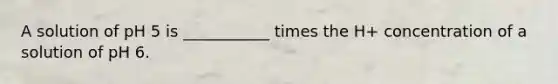 A solution of pH 5 is ___________ times the H+ concentration of a solution of pH 6.