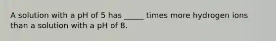 A solution with a pH of 5 has _____ times more hydrogen ions than a solution with a pH of 8.