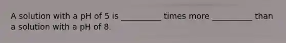 A solution with a pH of 5 is __________ times more __________ than a solution with a pH of 8.