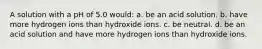 A solution with a pH of 5.0 would: a. be an acid solution. b. have more hydrogen ions than hydroxide ions. c. be neutral. d. be an acid solution and have more hydrogen ions than hydroxide ions.