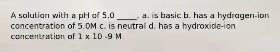 A solution with a pH of 5.0 _____. a. is basic b. has a hydrogen-ion concentration of 5.0M c. is neutral d. has a hydroxide-ion concentration of 1 x 10 -9 M