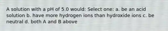 A solution with a pH of 5.0 would: Select one: a. be an acid solution b. have more hydrogen ions than hydroxide ions c. be neutral d. both A and B above