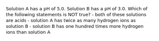 Solution A has a pH of 5.0. Solution B has a pH of 3.0. Which of the following statements is NOT true? - both of these solutions are acids - solution A has twice as many hydrogen ions as solution B - solution B has one hundred times more hydrogen ions than solution A