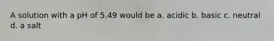 A solution with a pH of 5.49 would be a. acidic b. basic c. neutral d. a salt