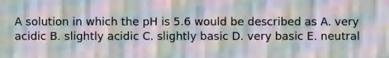 A solution in which the pH is 5.6 would be described as A. very acidic B. slightly acidic C. slightly basic D. very basic E. neutral