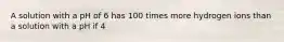 A solution with a pH of 6 has 100 times more hydrogen ions than a solution with a pH if 4