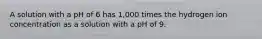 A solution with a pH of 6 has 1,000 times the hydrogen ion concentration as a solution with a pH of 9.