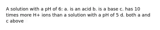 A solution with a pH of 6: a. is an acid b. is a base c. has 10 times more H+ ions than a solution with a pH of 5 d. both a and c above