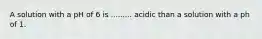 A solution with a pH of 6 is ......... acidic than a solution with a ph of 1.