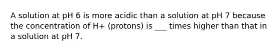 A solution at pH 6 is more acidic than a solution at pH 7 because the concentration of H+ (protons) is ___ times higher than that in a solution at pH 7.