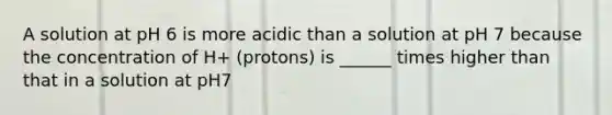 A solution at pH 6 is more acidic than a solution at pH 7 because the concentration of H+ (protons) is ______ times higher than that in a solution at pH7