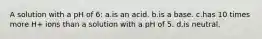 A solution with a pH of 6: a.is an acid. b.is a base. c.has 10 times more H+ ions than a solution with a pH of 5. d.is neutral.