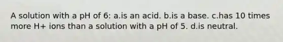 A solution with a pH of 6: a.is an acid. b.is a base. c.has 10 times more H+ ions than a solution with a pH of 5. d.is neutral.