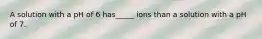 A solution with a pH of 6 has_____ ions than a solution with a pH of 7.