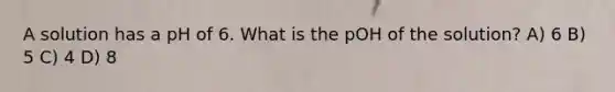 A solution has a pH of 6. What is the pOH of the solution? A) 6 B) 5 C) 4 D) 8