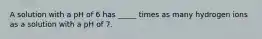 A solution with a pH of 6 has _____ times as many hydrogen ions as a solution with a pH of 7.