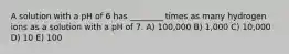 A solution with a pH of 6 has ________ times as many hydrogen ions as a solution with a pH of 7. A) 100,000 B) 1,000 C) 10,000 D) 10 E) 100