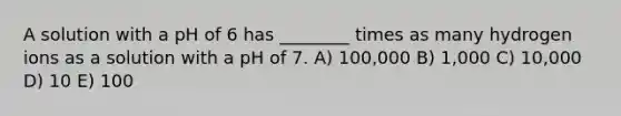 A solution with a pH of 6 has ________ times as many hydrogen ions as a solution with a pH of 7. A) 100,000 B) 1,000 C) 10,000 D) 10 E) 100