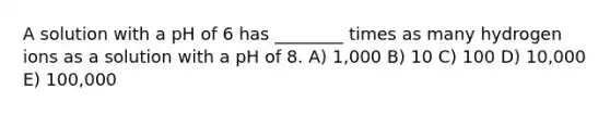 A solution with a pH of 6 has ________ times as many hydrogen ions as a solution with a pH of 8. A) 1,000 B) 10 C) 100 D) 10,000 E) 100,000