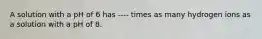 A solution with a pH of 6 has ---- times as many hydrogen ions as a solution with a pH of 8.