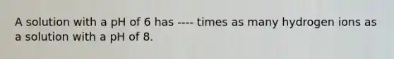 A solution with a pH of 6 has ---- times as many hydrogen ions as a solution with a pH of 8.