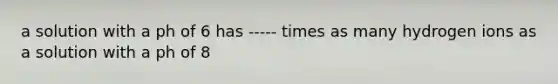 a solution with a ph of 6 has ----- times as many hydrogen ions as a solution with a ph of 8