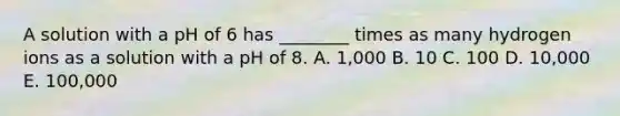 A solution with a pH of 6 has ________ times as many hydrogen ions as a solution with a pH of 8. A. 1,000 B. 10 C. 100 D. 10,000 E. 100,000