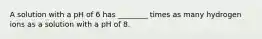 A solution with a pH of 6 has ________ times as many hydrogen ions as a solution with a pH of 8.