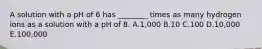 A solution with a pH of 6 has ________ times as many hydrogen ions as a solution with a pH of 8. A.1,000 B.10 C.100 D.10,000 E.100,000