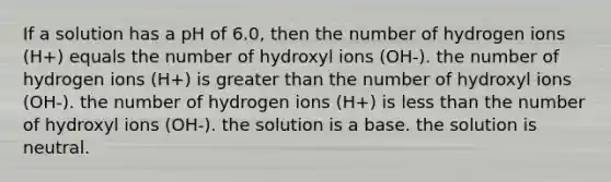 If a solution has a pH of 6.0, then the number of hydrogen ions (H+) equals the number of hydroxyl ions (OH-). the number of hydrogen ions (H+) is <a href='https://www.questionai.com/knowledge/ktgHnBD4o3-greater-than' class='anchor-knowledge'>greater than</a> the number of hydroxyl ions (OH-). the number of hydrogen ions (H+) is <a href='https://www.questionai.com/knowledge/k7BtlYpAMX-less-than' class='anchor-knowledge'>less than</a> the number of hydroxyl ions (OH-). the solution is a base. the solution is neutral.