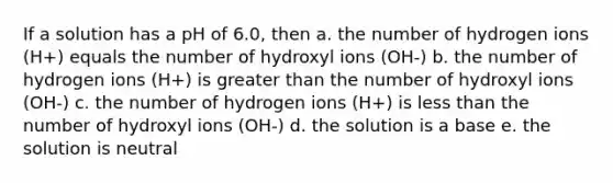 If a solution has a pH of 6.0, then a. the number of hydrogen ions (H+) equals the number of hydroxyl ions (OH-) b. the number of hydrogen ions (H+) is greater than the number of hydroxyl ions (OH-) c. the number of hydrogen ions (H+) is less than the number of hydroxyl ions (OH-) d. the solution is a base e. the solution is neutral