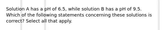 Solution A has a pH of 6.5, while solution B has a pH of 9.5. Which of the following statements concerning these solutions is correct? Select all that apply.