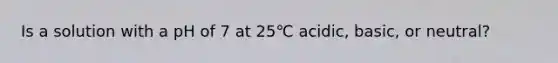 Is a solution with a pH of 7 at 25℃ acidic, basic, or neutral?