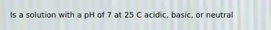 Is a solution with a pH of 7 at 25 C acidic, basic, or neutral